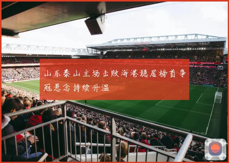 山东泰山主场击败海港稳居榜首争冠悬念持续升温