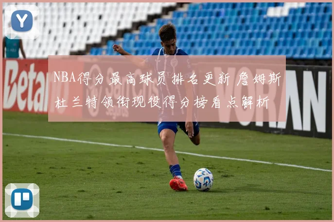 NBA得分最高球员排名更新 詹姆斯杜兰特领衔现役得分榜看点解析