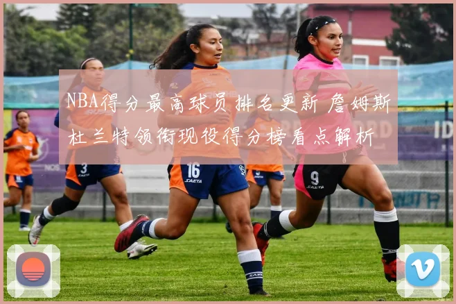 NBA得分最高球员排名更新 詹姆斯杜兰特领衔现役得分榜看点解析