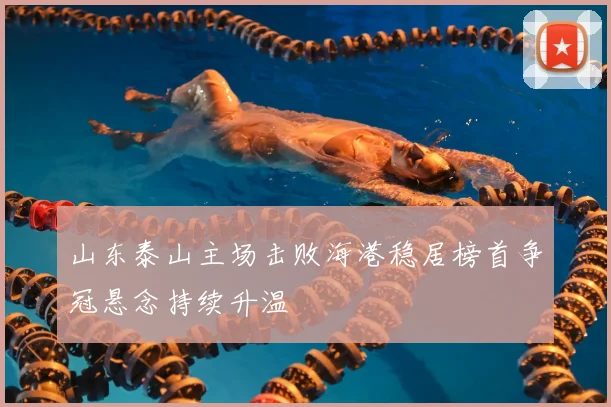 山东泰山主场击败海港稳居榜首争冠悬念持续升温